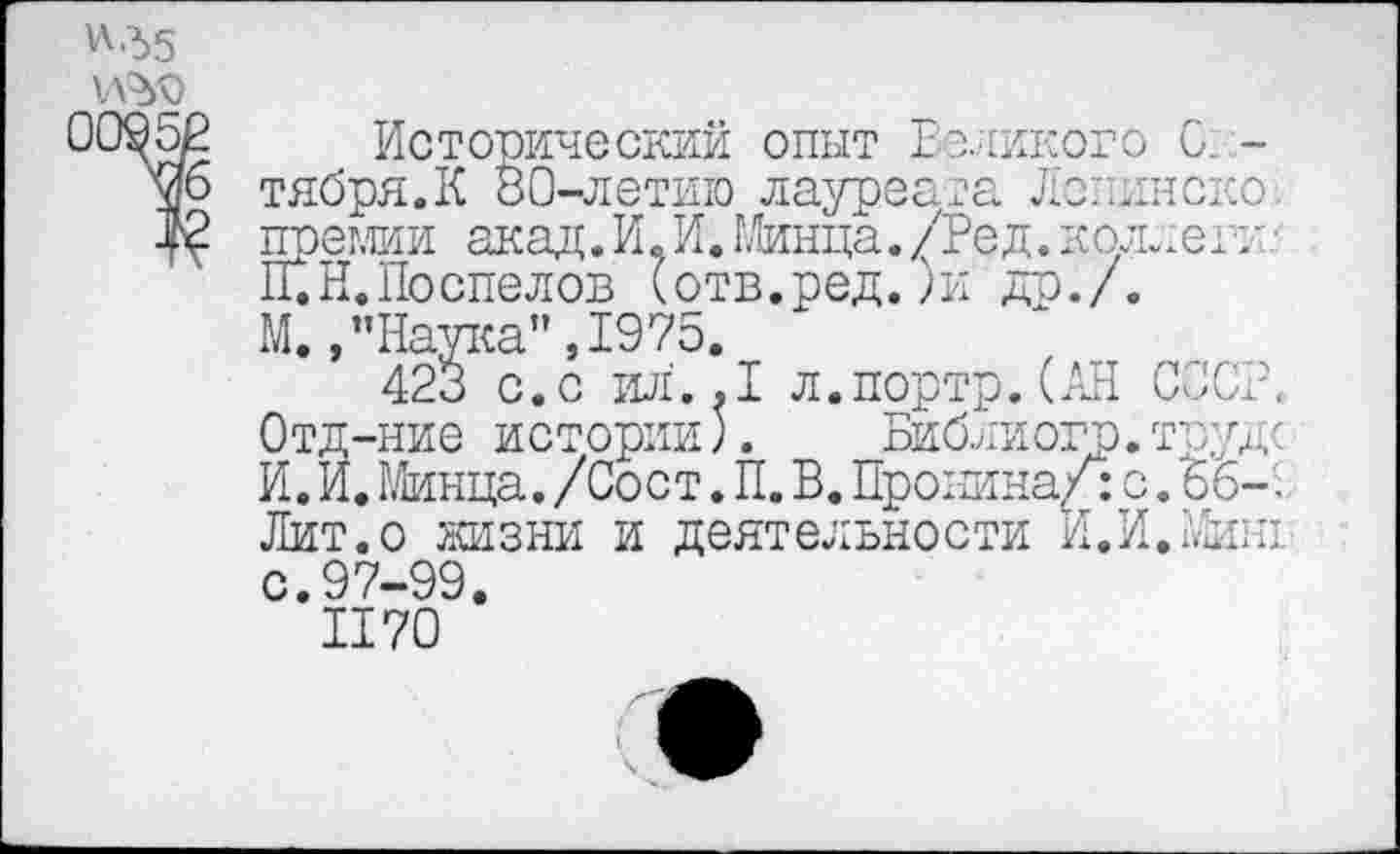 ﻿Wd5
Исторический опыт Великого 0. -тября.К 80-летию лауреата Лелинско! премии акад. И. И. Минца. /Ред.коллегт ГГ.Н.Поспелов (отв.ред.)и др./. М., "Наука",1975.
423 с. с ил'. .1 л.портр. (АН СССР. Отд-ние истории;.	Библиогр.труде
И. И. Минца./ Сост. П. В. Пронина/: с. 66-'.. Лит.о жизни и деятельности И.И.Миш с.97-99.
II70